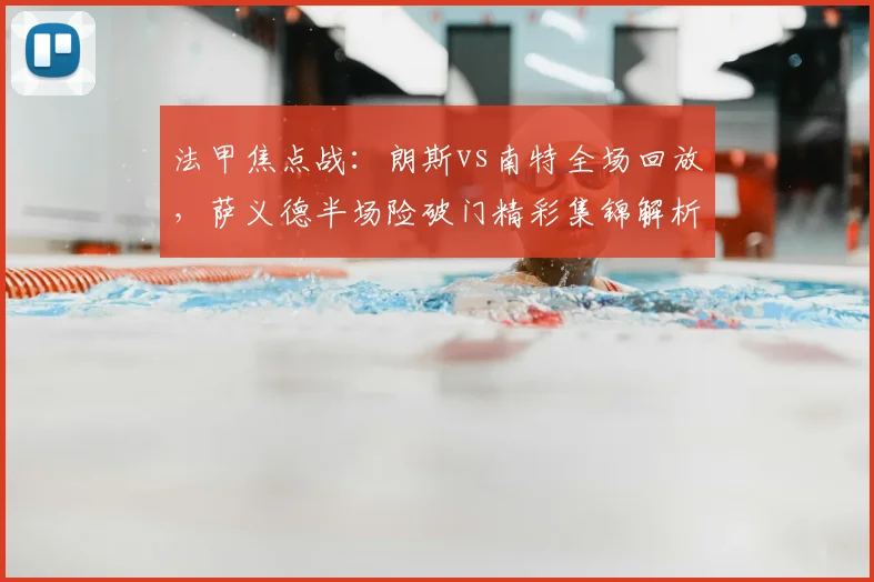法甲焦点战：朗斯vs南特全场回放，萨义德半场险破门精彩集锦解析