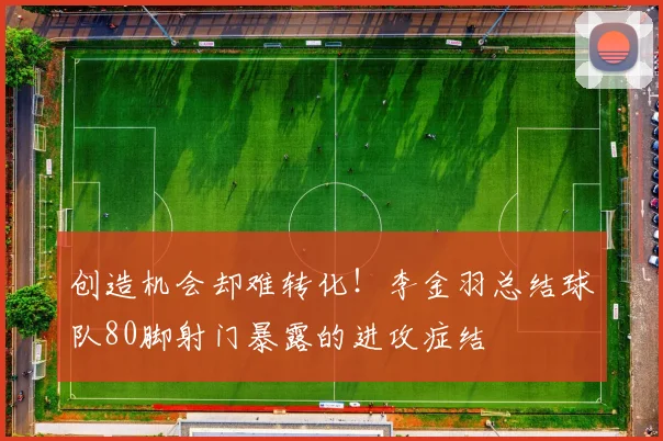 创造机会却难转化!李金羽总结球队80脚射门暴露的进攻症结