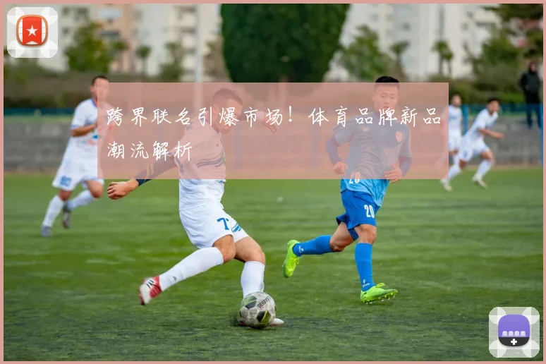 跨界联名引爆市场！体育品牌新品潮流解析