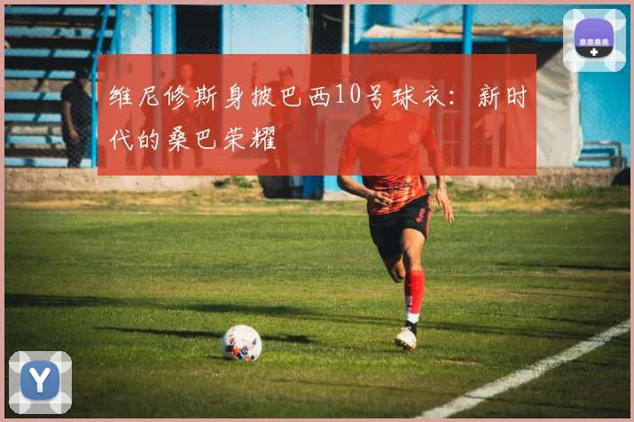 维尼修斯身披巴西10号球衣：新时代的桑巴荣耀