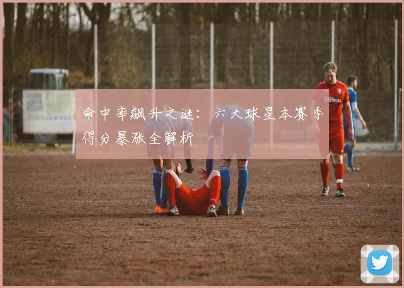 命中率飙升之谜：六大球星本赛季得分暴涨全解析