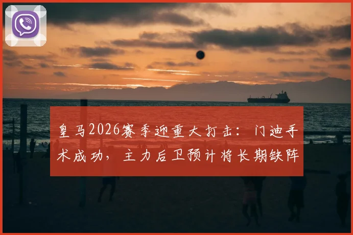 皇马2026赛季迎重大打击:门迪手术成功,主力后卫预计将长期缺阵,影响分析及后续预测