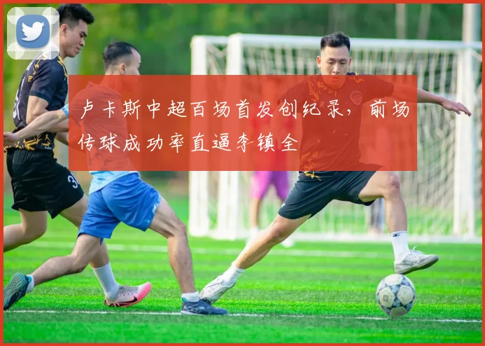 卢卡斯中超百场首发创纪录,前场传球成功率直逼李镇全