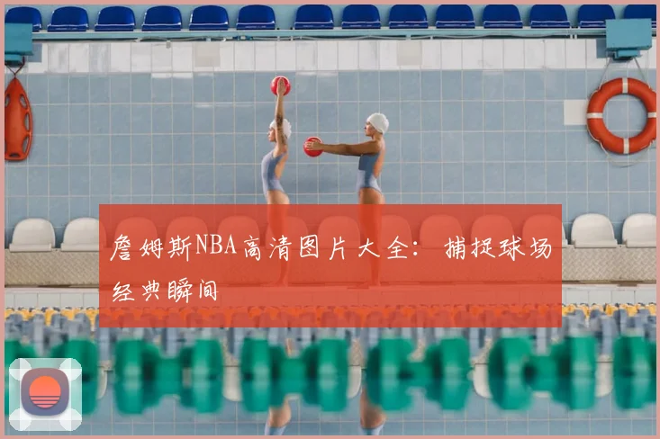 詹姆斯NBA高清图片大全：捕捉球场经典瞬间