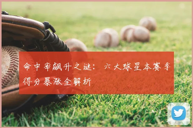 命中率飙升之谜：六大球星本赛季得分暴涨全解析