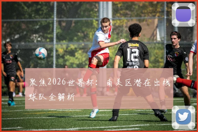 聚焦2026世界杯:南美区潜在出线球队全解析