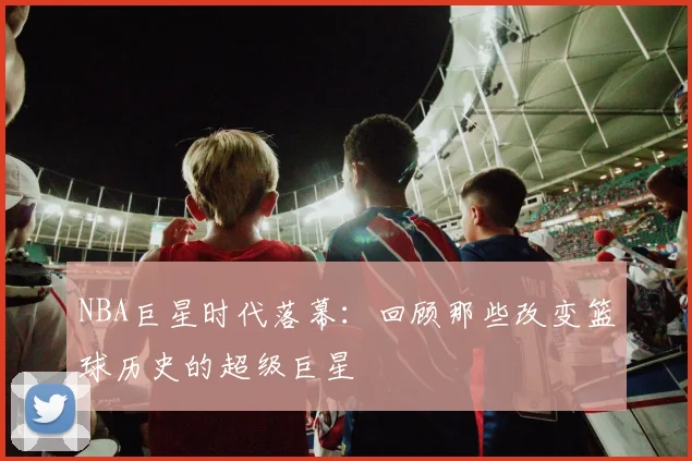 NBA巨星时代落幕：回顾那些改变篮球历史的超级巨星