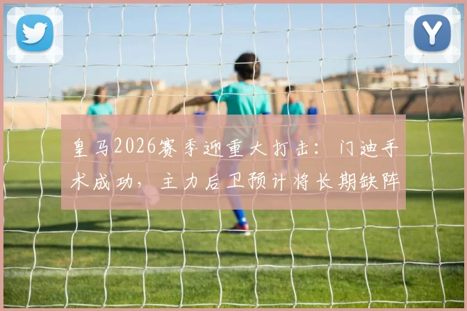 皇马2026赛季迎重大打击:门迪手术成功,主力后卫预计将长期缺阵,影响分析及后续预测