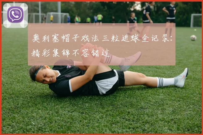 奥利塞帽子戏法三粒进球全记录：精彩集锦不容错过
