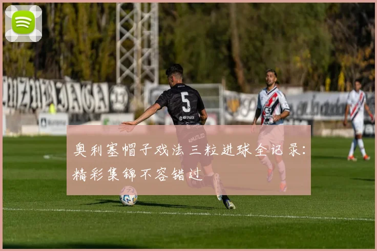 奥利塞帽子戏法三粒进球全记录:精彩集锦不容错过