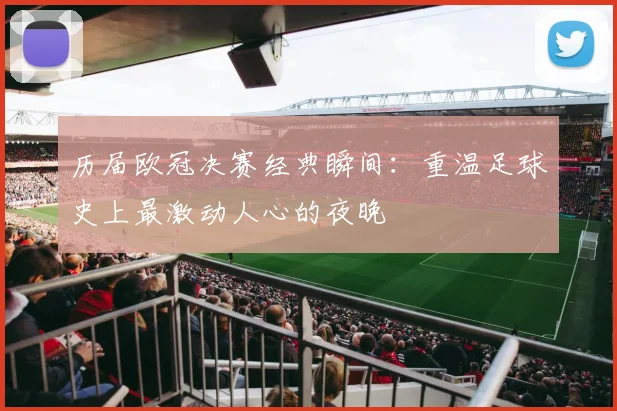 历届欧冠决赛经典瞬间：重温足球史上最激动人心的夜晚