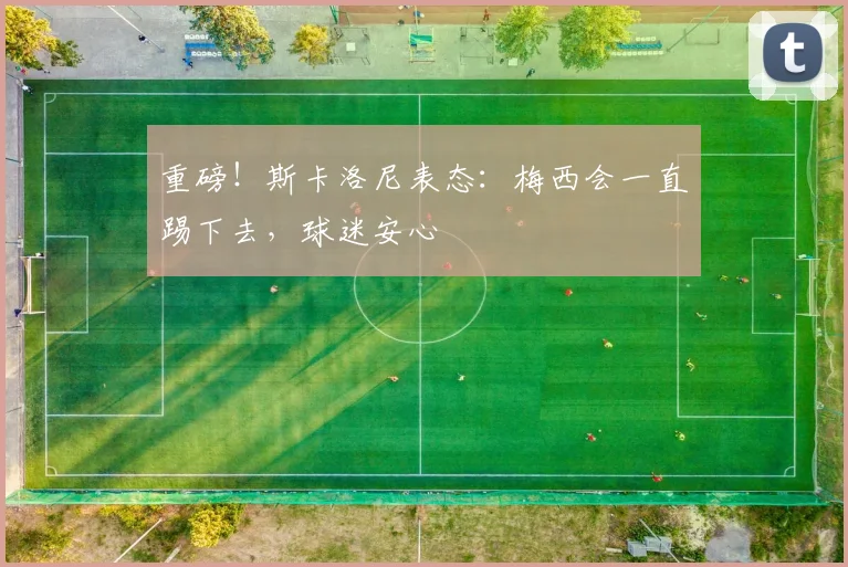 重磅！斯卡洛尼表态：梅西会一直踢下去，球迷安心